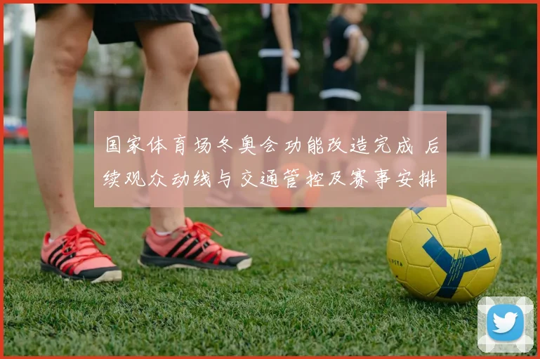 国家体育场冬奥会功能改造完成 后续观众动线与交通管控及赛事安排