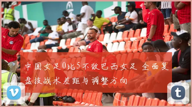 中国女足0比5不敌巴西女足 全面复盘技战术差距与调整方向