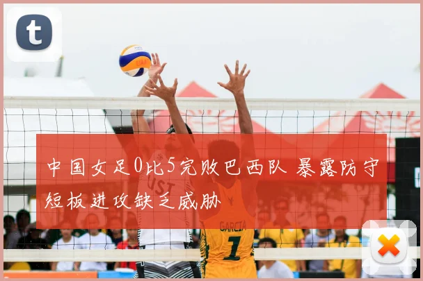 中国女足0比5完败巴西队 暴露防守短板进攻缺乏威胁