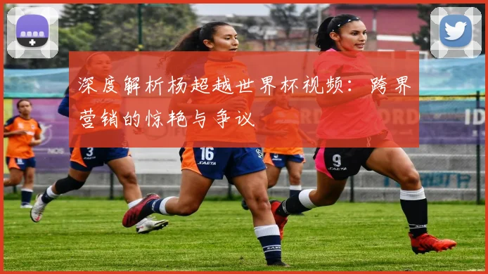 深度解析杨超越世界杯视频:跨界营销的惊艳与争议