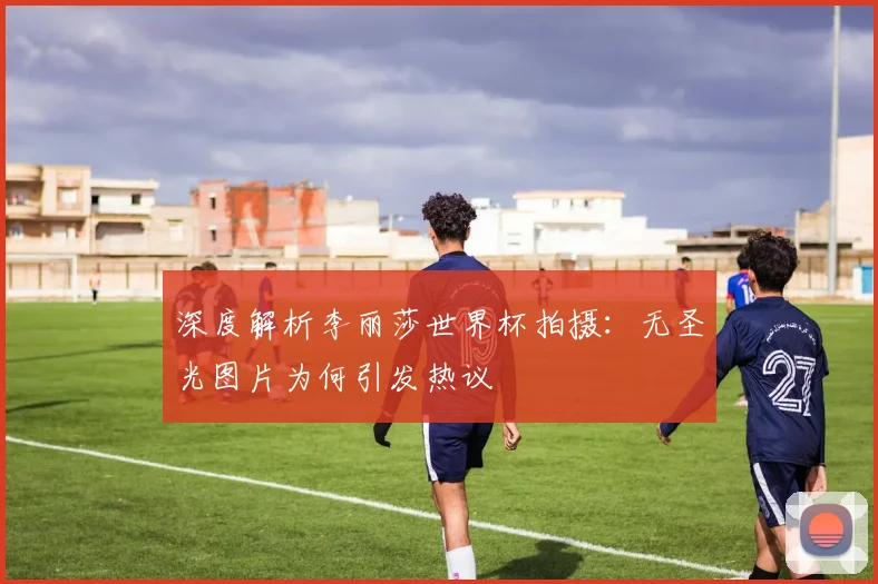 深度解析李丽莎世界杯拍摄：无圣光图片为何引发热议