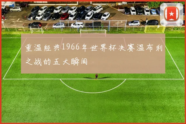 重温经典1966年世界杯决赛温布利之战的五大瞬间