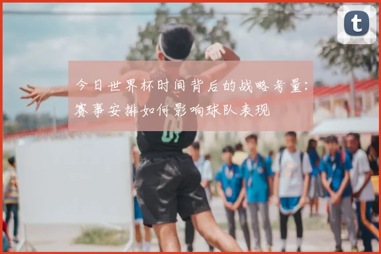 今日世界杯时间背后的战略考量：赛事安排如何影响球队表现