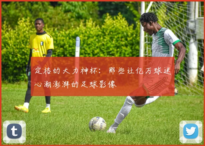 定格的大力神杯：那些让亿万球迷心潮澎湃的足球影像