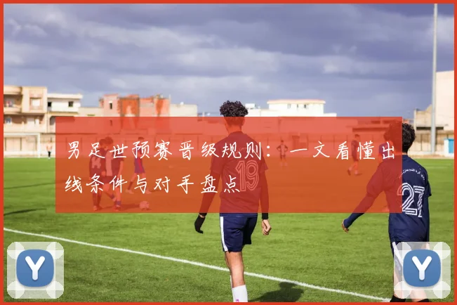 男足世预赛晋级规则:一文看懂出线条件与对手盘点