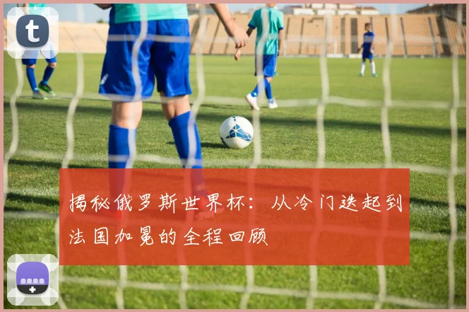 揭秘俄罗斯世界杯：从冷门迭起到法国加冕的全程回顾