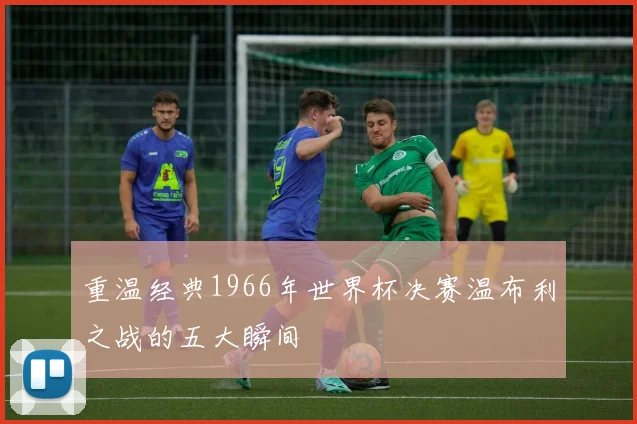 重温经典1966年世界杯决赛温布利之战的五大瞬间