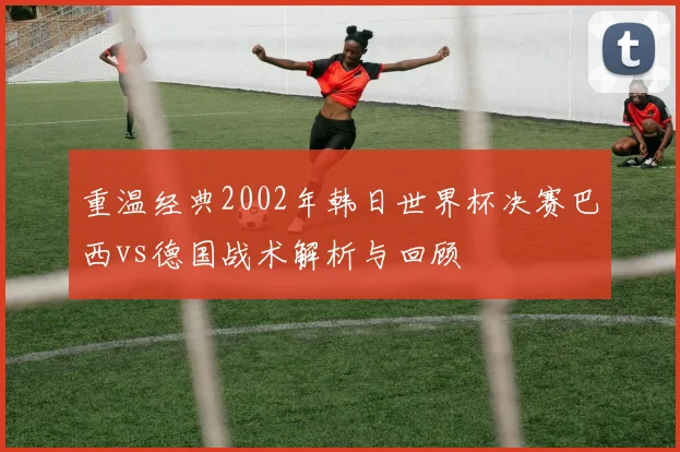 重温经典2002年韩日世界杯决赛巴西vs德国战术解析与回顾