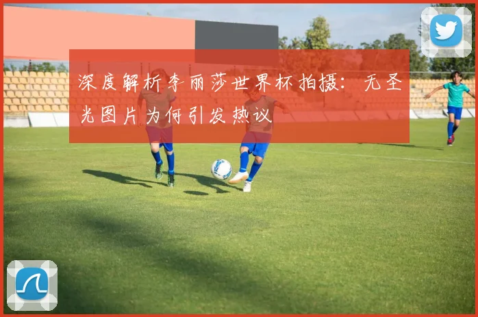 深度解析李丽莎世界杯拍摄：无圣光图片为何引发热议