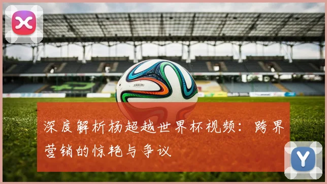 深度解析杨超越世界杯视频：跨界营销的惊艳与争议