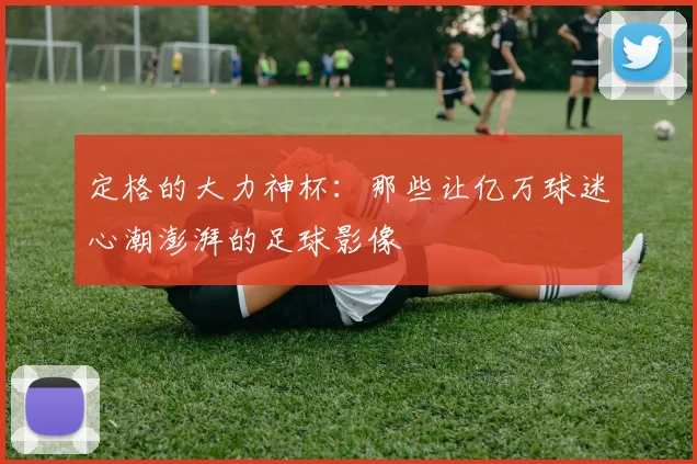 定格的大力神杯：那些让亿万球迷心潮澎湃的足球影像