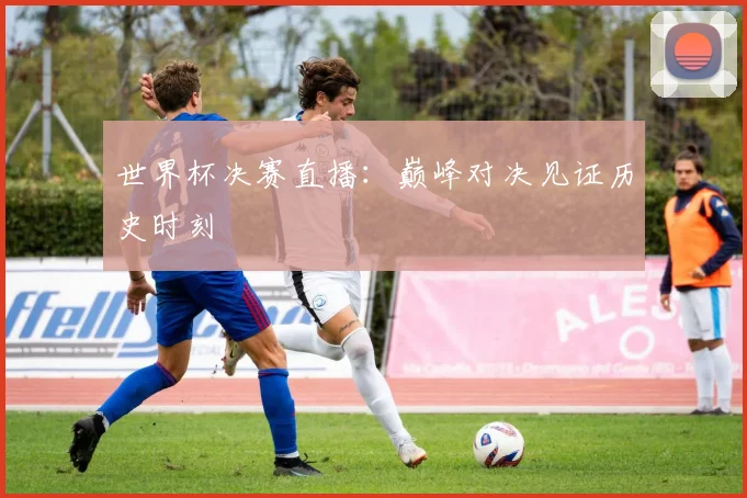 世界杯决赛直播：巅峰对决见证历史时刻